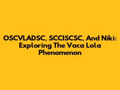 OSCVLADSC, SCCISCSC, And Niki: Exploring The Vaca Lola Phenomenon