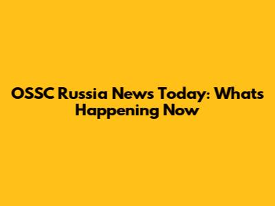 OSSC Russia News Today: What's Happening Now