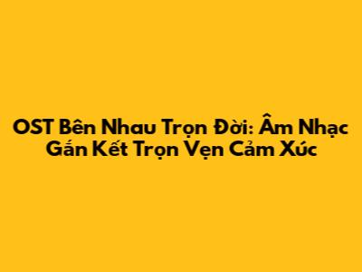 OST Bên Nhau Trọn Đời: Âm Nhạc Gắn Kết Trọn Vẹn Cảm Xúc