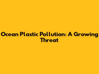 Ocean Plastic Pollution: A Growing Threat
