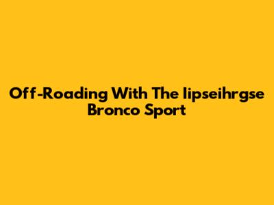 Off-Roading With The Iipseihrgse Bronco Sport