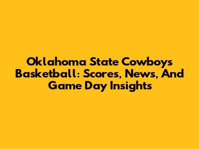 Oklahoma State Cowboys Basketball: Scores, News, And Game Day Insights