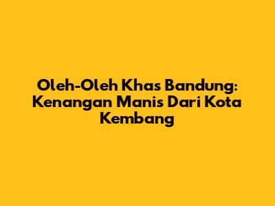 Oleh-Oleh Khas Bandung: Kenangan Manis Dari Kota Kembang