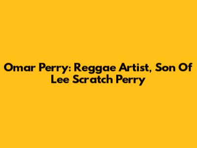 Omar Perry: Reggae Artist, Son Of Lee 'Scratch' Perry