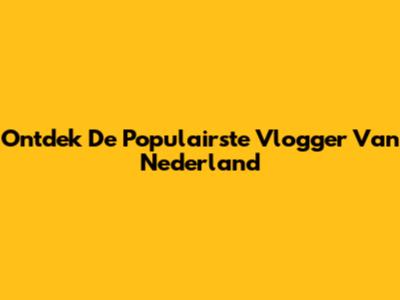 Ontdek De Populairste Vlogger Van Nederland