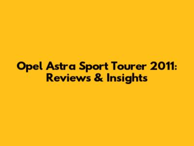 Opel Astra Sport Tourer 2011: Reviews & Insights