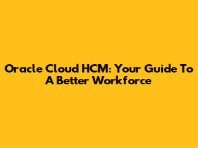 Oracle Cloud HCM: Your Guide To A Better Workforce