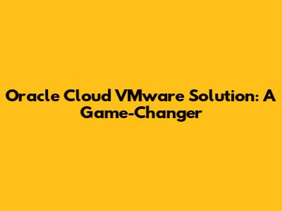 Oracle Cloud VMware Solution: A Game-Changer