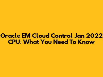 Oracle EM Cloud Control Jan 2022 CPU: What You Need To Know