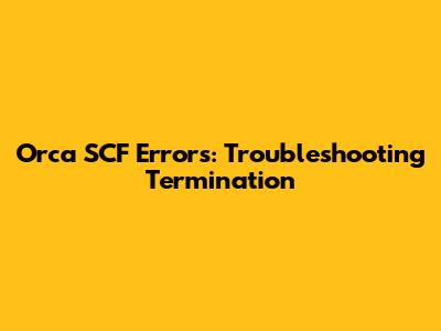 Orca SCF Errors: Troubleshooting Termination