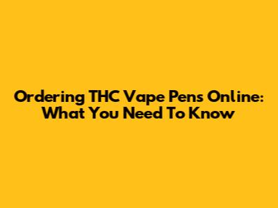 Ordering THC Vape Pens Online: What You Need To Know