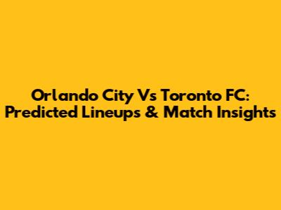 Orlando City Vs Toronto FC: Predicted Lineups & Match Insights