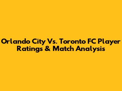 Orlando City Vs. Toronto FC Player Ratings & Match Analysis