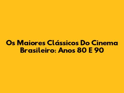 Os Maiores Clássicos Do Cinema Brasileiro: Anos 80 E 90