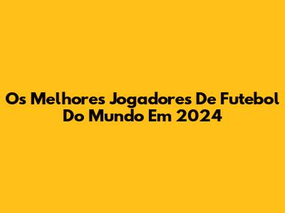 Os Melhores Jogadores De Futebol Do Mundo Em 2024