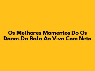 Os Melhores Momentos Do 'Os Donos Da Bola' Ao Vivo Com Neto