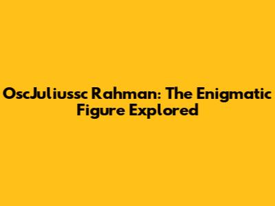 OscJuliussc Rahman: The Enigmatic Figure Explored