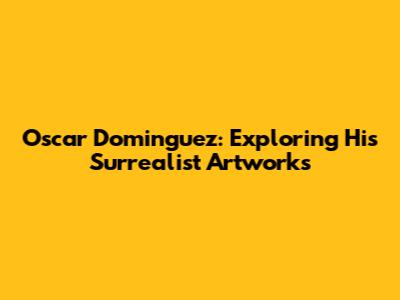 Oscar Dominguez: Exploring His Surrealist Artworks