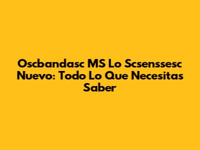 Oscbandasc MS Lo Scsenssesc Nuevo: Todo Lo Que Necesitas Saber