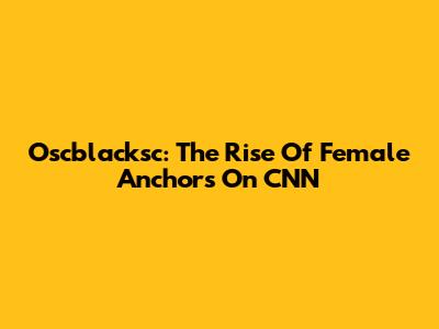 Oscblacksc: The Rise Of Female Anchors On CNN