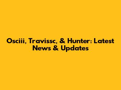 Osciii, Travissc, & Hunter: Latest News & Updates