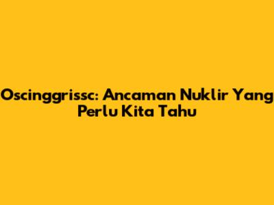 Oscinggrissc: Ancaman Nuklir Yang Perlu Kita Tahu