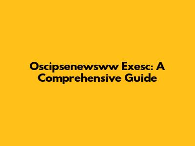 Oscipsenewsww Exesc: A Comprehensive Guide