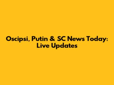 Oscipsi, Putin & SC News Today: Live Updates
