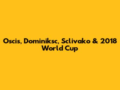 Oscis, Dominiksc, Sclivako & 2018 World Cup