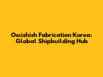 Oscishish Fabrication Korea: Global Shipbuilding Hub