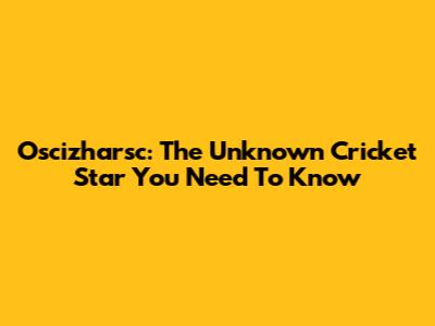 Oscizharsc: The Unknown Cricket Star You Need To Know