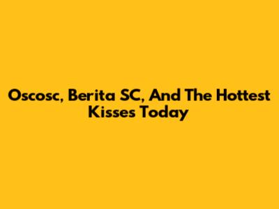 Oscosc, Berita SC, And The Hottest Kisses Today
