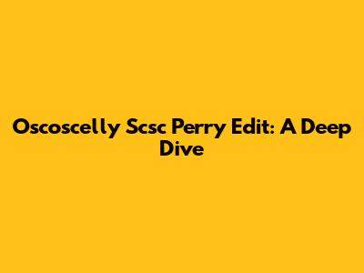 Oscoscelly Scsc Perry Edit: A Deep Dive
