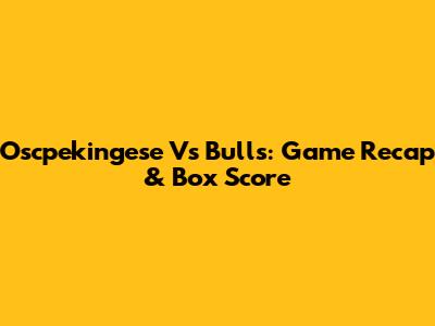Oscpekingese Vs Bulls: Game Recap & Box Score