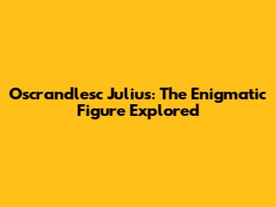Oscrandlesc Julius: The Enigmatic Figure Explored