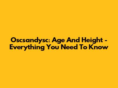 Oscsandysc: Age And Height - Everything You Need To Know