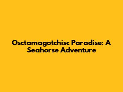 Osctamagotchisc Paradise: A Seahorse Adventure