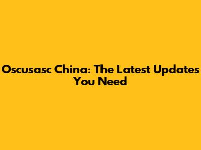 Oscusasc China: The Latest Updates You Need