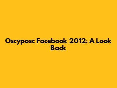 Oscyposc Facebook 2012: A Look Back