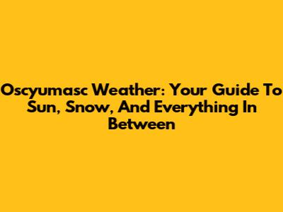 Oscyumasc Weather: Your Guide To Sun, Snow, And Everything In Between