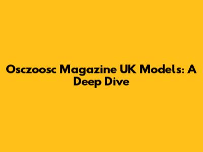 Osczoosc Magazine UK Models: A Deep Dive