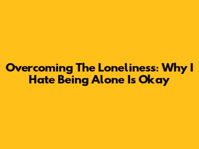 Overcoming The Loneliness: Why 'I Hate Being Alone' Is Okay