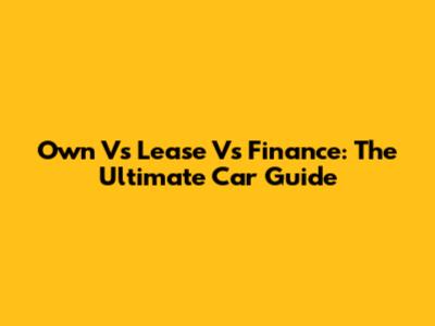 Own Vs Lease Vs Finance: The Ultimate Car Guide
