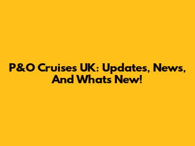 P&O Cruises UK: Updates, News, And What's New!