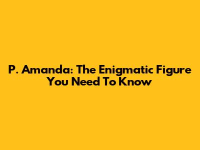 P. Amanda: The Enigmatic Figure You Need To Know