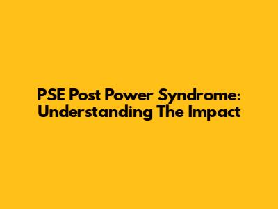 PSE Post Power Syndrome: Understanding The Impact
