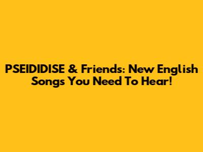 PSEIDIDISE & Friends: New English Songs You Need To Hear!