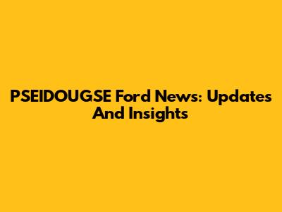 PSEIDOUGSE Ford News: Updates And Insights