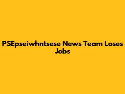 PSEpseiwhntsese News Team Loses Jobs