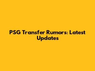 PSG Transfer Rumors: Latest Updates